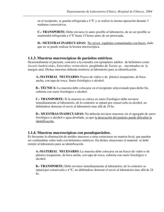 Departamento de Laboratorio Clínico. Hospital de Clínicas. 2004
________________________________________________________________________________________________
en el recipiente, se guarda refrigerada a 4 ºC y se realiza la misma operación durante 3
mañanas consecutivas.
C.- TRANSPORTE: Debe enviarse lo antes posible al laboratorio, de no ser posible se
mantendrá refrigerada a 4 ºC hasta 12 horas antes de ser procesada.
D.- MUESTRAS INADECUADAS: No sirven espátulas contaminadas con heces, dado
que no se puede realizar la lectura microscópica.
1.1.3. Muestras macroscópicas de parásitos entéricos.
Ocasionalmente el paciente, concurre a la consulta con ejemplares adultos de helmintos como
Ascaris lumbricoides, Enterobius vermicularis, proglótides de Taenia sp., encontrados en la
margen anal. Dichas muestras deberán remitirse al laboratorio para su identificación.
A.-MATERIAL NECESARIO: Frasco de vidrio o de plástico trasparente, de boca
ancha, con tapa de rosca. Suero fisiológico o alcohol.
B.- TÉCNICA: La muestra debe colocarse en el recipiente seleccionado para dicho fin,
cubierta con suero fisiológico o alcohol.
C.- TRANSPORTE: Si la muestra se coloca en suero fisiológico debe enviarse
inmediatamente al laboratorio, de lo contrario se optará por conservarla en alcohol, no
debiéndose demorar el envío al laboratorio mas allá de 24 hs.
D.- MUESTRAS INADECUADAS: No deberán enviarse muestras sin el agregado de suero
fisiológico o alcohol o agua destilada, ya que la desecación del parásito puede dificultar la
identificación.
1.1.4. Muestras macroscópicas con pseudoparásitos .
Es frecuente la eliminación de moldes mucosos u otras estructuras en materia fecal, que pueden
ser confundidas sobre todo con helmintos entéricos. En dichas situaciones el material se debe
remitir al laboratorio para su identificación.
A.-MATERIAL NECESARIO: La muestra debe colocarse en un frasco de vidrio o de
plástico trasparente, de boca ancha, con tapa de rosca, cubierta con suero fisiológico o
alcohol.
B.- TRANSPORTE: Debe enviarse inmediatamente al laboratorio, de lo contrario se
optará por conservarla a 4 ºC, no debiéndose demorar el envío al laboratorio mas allá de 24
hs.
 