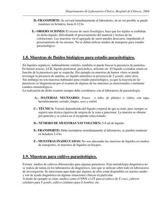Departamento de Laboratorio Clínico. Hospital de Clínicas. 2004
________________________________________________________________________________________________
D.-TRANSPORTE: Se enviará inmediatamente al laboratorio, de no ser posible se puede
mantener en heladera, hasta 8-12 hs.
E.- OBSERVACIONES: El exceso de suero fisiológico, hace que los tejidos se embeban
en dicho líquido, dificultando el procesamiento del material y lectura de las
coloraciones. Las muestras sin el agregado de suero pueden desecarse, impidiendo el
procesamiento de las mismas. No se deben utilizar medios de transporte para estudio
parasitológico.
1.8. Muestras de fluídos biológicos para estudio parasitológico.
En líquidos orgánicos, habitualmente estériles, también se puede buscar la presencia de parásitos.
En humor acuoso, LCR, líquido peritoneal, pericárdico, articular etc. El líquido a estudiar estará en
función de la parasitosis que se sospeche. Por ejemplo en muestras de humor vítreo se puede
investigar la presencia de amebas, en líquido amniótico la presencia de T.gondii, entre otros.
Sin embargo no son muestras habituales para estudio parasitológico, ya que la mayoría de las
parasitosis se diagnostican por el examen de algunas de las muestras ya mencionadas o mediante
estudios inmunológicos.
La realización de dicho examen siempre debe coordinarse con el laboratorio de parasitología.
A.- MATERIAL NECESARIO: Frasco o tubo, de plástico o vidrio, con tapa,
herméticamente cerrado, limpio, seco y estéril.
C.- TÉCNICA: Variará dependiendo del líquido corporal de que se trate, pero siempre se
seguirá una técnica rigurosa de asepsia de la zona a puncionar. La muestra se obtiene
por punción y se coloca en el recipiente seleccionado.
D.- NÚMERO DE MUESTRAS Y/O VOLUMEN: 5-8 ml de líquido.
E.-TRANSPORTE: Debe trasladarse inmediatamente al laboratorio, se pueden mantener
en heladera 2-4 hs.
F.- MUESTRAS INADECUADAS: No son adecuadas las muestras de líquidos en medios
de transportes, ni muestras de líquidos en hisopos.
1.9. Muestras para cultivo parasitológico.
Existen medios de cultivos diferenciales para algunas parasitosis. Esta metodología diagnóstica no
se realiza de rutina en los laboratorios de diagnóstico, sino que se utilizan sobre todo en laboratorios
de investigación. Se mencionan aquí dado que algunos de ellos están disponibles en nuestro medio
y son de ayuda diagnóstica en algunas situaciones clínicas en particular.
A modo de ejemplo se citan: medios como el NNN o LIT para el cultivo de T.cruzi, cultivos
celulares para T.gondii, cultivo celulares para G.lamblia; etc.
 