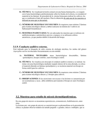 Departamento de Laboratorio Clínico. Hospital de Clínicas. 2004
________________________________________________________________________________________________
B.- TÉCNICA: Se visualizará la lesión corneal con una buena iluminación, y se raspará
con el ansa bacteriológica preferentemente sobre los bordes de la úlcera, se extenderá el
material en las láminas. Se procederá de la misma forma para realizar los cultivos, los
que se sembrarán al lado del mechero. Para la obtención de cada una de las muestras se
utilizará un ansa que se descartará.
C.- NÚMERO DE MUESTRAS Y/O VOLUMEN: Se requieren como mínimo 2 láminas
para examen micológico directo y deben realizarse un mínimo de 3 cultivos en
Sabouraud-Cloramfenicol.
F.- MUESTRAS INADECUADAS: No son adecuadas las muestras que se realizan con
antibioticoterapia o antimicóticos previos y tampoco si se utilizaron colirios
anestésicos, ya que pueden inhibir el desarrollo del hongo.
3.1.9. Conducto auditivo externo.
Está indicado para la búsqueda de otitis externa de etiología micótica, los mohos del género
Aspergillus son los involucrados frecuentemente en esta entidad.
A.- MATERIAL NECESARIO: ansas bacteriológicas descartables, láminas
(portaobjetos), hisopos estériles, suero fisiológico estéril.
B.- TÉCNICA: Se visualiza con otoscopio el conducto auditivo externo y se realizan las
tomas con ansa bacteriológica mediante raspado intenso de la zona afectada, se coloca
el material obtenido en láminas (portaobjetos) y se recolecta material con hisopo en
forma estéril para los cultivos.
C.- NÚMERO DE MUESTRAS Y/O VOLUMEN: Se requieren como mínimo 2 láminas
para examen micológico directo y 2 hisopos para cultivos.
F.- OBSERVACIONES: Si las secreciones son escasas o las lesiones se caracterizan por
ser eczematoasas y secas , debe embeberse previamente el hisopo en suero fisiológico
estéril.
3.2. Muestras para estudio de micosis dermohipodérmicas.
En este grupo de micosis se encuentran esporotricosis, cromomicosis, feohifomicosis, entre
otras.
La lesiones por este grupo de micosis se caracterizan por su pleomorfirmo en la presentación
clínica; se pueden observar nódulos de tamaño pequeño o grandes, únicos o múltiples, que se
 