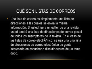 QUÉ SON LISTAS DE CORREOS
• Una lista de correo es simplemente una lista de
direcciones a las cuales se envía la misma
información. Si usted fuera un editor de una revista,
usted tendrá una lista de direcciones de correo postal
de todos los suscriptores de la revista. En el caso de
las listas de correo electrÃ³nico, se usa una una lista
de direcciones de correo electrónico de gente
interesada en escuchar o discutir acerca de un tema
dado.

 
