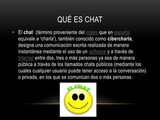 QUÉ ES CHAT
• El chat1 (término proveniente del inglés que en español
equivale a 'charla'), también conocido como cibercharla,
designa una comunicación escrita realizada de manera
instantánea mediante el uso de un software y a través de
Internet entre dos, tres o más personas ya sea de manera
pública a través de los llamados chats públicos (mediante los
cuales cualquier usuario puede tener acceso a la conversación)
o privada, en los que se comunican dos o más personas.

 