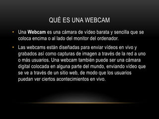 QUÉ ES UNA WEBCAM
• Una Webcam es una cámara de vídeo barata y sencilla que se
coloca encima o al lado del monitor del ordenador.
• Las webcams están diseñadas para enviar vídeos en vivo y
grabados así como capturas de imagen a través de la red a uno
o más usuarios. Una webcam también puede ser una cámara
digital colocada en alguna parte del mundo, enviando vídeo que
se ve a través de un sitio web, de modo que los usuarios
puedan ver ciertos acontecimientos en vivo.

 