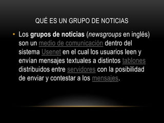 QUÉ ES UN GRUPO DE NOTICIAS

• Los grupos de noticias (newsgroups en inglés)
son un medio de comunicación dentro del
sistema Usenet en el cual los usuarios leen y
envían mensajes textuales a distintos tablones
distribuidos entre servidores con la posibilidad
de enviar y contestar a los mensajes.

 