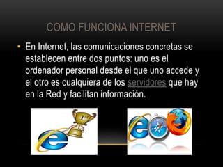 COMO FUNCIONA INTERNET
• En Internet, las comunicaciones concretas se
establecen entre dos puntos: uno es el
ordenador personal desde el que uno accede y
el otro es cualquiera de los servidores que hay
en la Red y facilitan información.

 