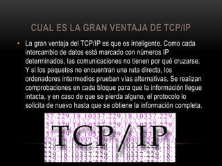 CUAL ES LA GRAN VENTAJA DE TCP/IP
• La gran ventaja del TCP/IP es que es inteligente. Como cada
intercambio de datos está marcado con números IP
determinados, las comunicaciones no tienen por qué cruzarse.
Y si los paquetes no encuentran una ruta directa, los
ordenadores intermedios prueban vías alternativas. Se realizan
comprobaciones en cada bloque para que la información llegue
intacta, y en caso de que se pierda alguno, el protocolo lo
solicita de nuevo hasta que se obtiene la información completa.

 