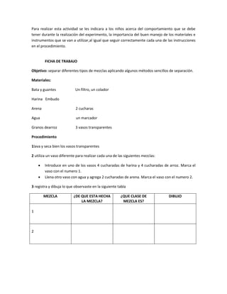 Para realizar esta actividad se les indicara a los niños acerca del comportamiento que se debe
tener durante la realización del experimento, la importancia del buen manejo de los materiales e
instrumentos que se van a utilizar,al igual que seguir correctamente cada una de las instrucciones
en el procedimiento.
FICHA DE TRABAJO
Objetivo: separar diferentes tipos de mezclas aplicando algunos métodos sencillos de separación.
Materiales:
Bata y guantes Un filtro, un colador
Harina Embudo
Arena 2 cucharas
Agua un marcador
Granos dearroz 3 vasos transparentes
Procedimiento
1lava y seca bien los vasos transparentes
2 utiliza un vaso diferente para realizar cada una de las siguientes mezclas:
 Introduce en uno de los vasos 4 cucharadas de harina y 4 cucharadas de arroz. Marca el
vaso con el numero 1.
 Llena otro vaso con agua y agrega 2 cucharadas de arena. Marca el vaso con el numero 2.
3 registra y dibuja lo que observaste en la siguiente tabla
MEZCLA ¿DE QUE ESTA HECHA
LA MEZCLA?
¿QUE CLASE DE
MEZCLA ES?
DIBUJO
1
2
 