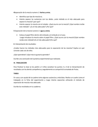 4Separación de la mezcla numero 1: harina y arroz.
 Identifica que tipo de mezcla es.
 Intenta separar las sustancias con tus dedos. ¿este método es el más adecuado para
separar la mezcla? ¿por qué?
 Intenta separar la mezcla con el colador. ¿Qué ocurre con la mezcla? ¿Qué nombre recibe
este método? ¿Es el más adecuado? ¿Por qué?
5 Separación de la mezcla numero 2: agua y arena.
 Coloca el papel filtro dentro del embudo y el embudo en el vaso.
Luego introduce la mezcla sobre el papel filtro. ¿Qué ocurre con la mezcla?¿Qué nombre
recibe este método?¿Es el más adecuado?¿Por qué?
6 Interpretación de resultados:
¿Cuáles fueron los métodos más adecuados para la separación de las mezclas? Explica en qué
consiste cada uno de ellos.
¿Qué aprendiste? ¿Qué más te gustaría aprender?
Escribe una conclusión de la práctica experimental que realizaste.
III. FINALIZACION
Para finalizar la clase se les pedirá a 3 niños socializar los puntos 2 y 3 de la interpretación de
resultados con los demás compañeros y seguidamente se compartirá la ensalada de frutas.
TAREA
En casa y con ayuda de tus padres toma algunas sustancias y mézclalas. Realiza un cuadro como el
trabajado en la ficha del experimento y luego intenta separarlas utilizando el método de
separación de mezclas más adecuado.
Escribe los resultados en tu cuaderno.
 