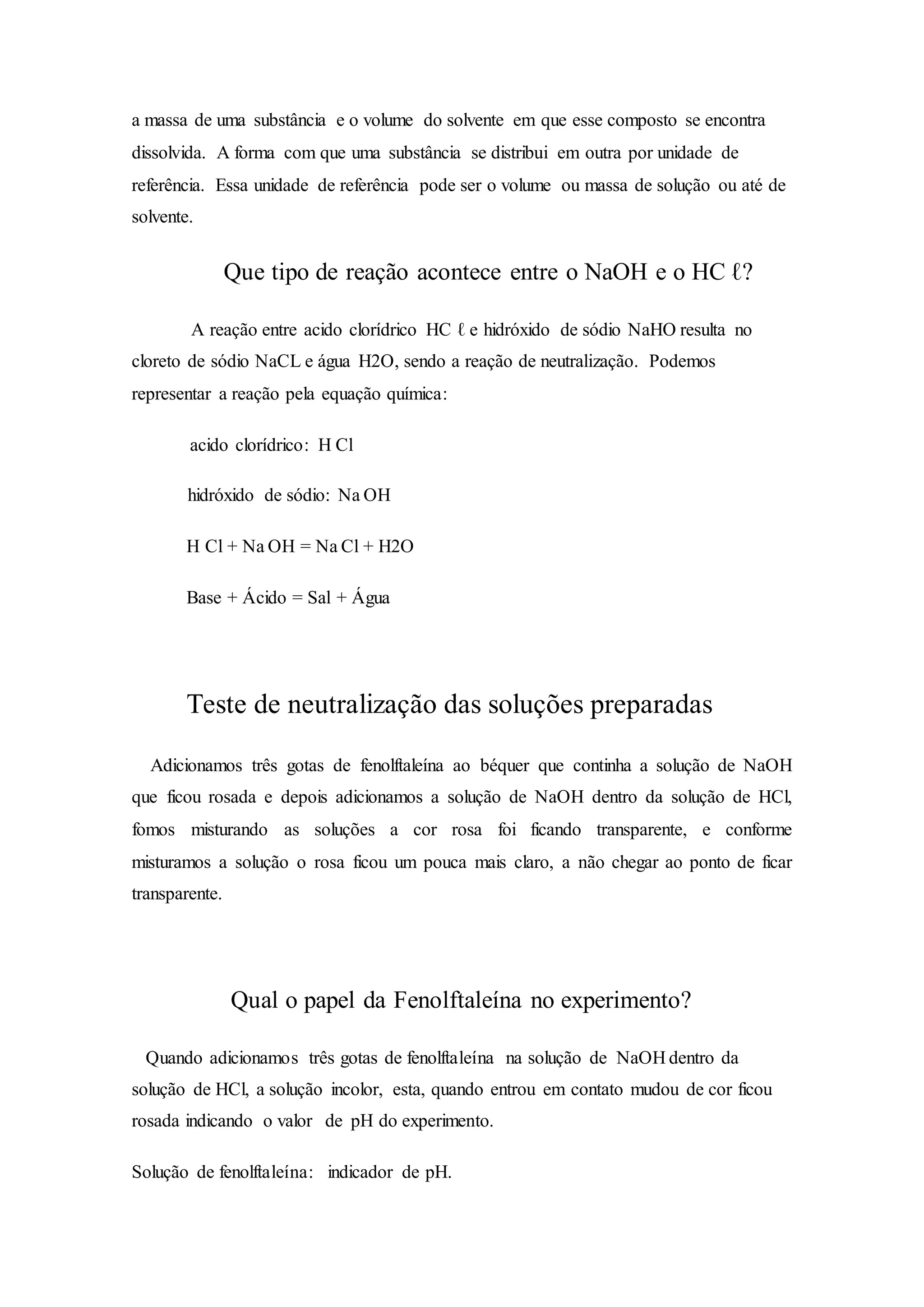 a massa de uma substância e o volume do solvente em que esse composto se encontra
dissolvida. A forma com que uma substância se distribui em outra por unidade de
referência. Essa unidade de referência pode ser o volume ou massa de solução ou até de
solvente.
Que tipo de reação acontece entre o NaOH e o HC ℓ?
A reação entre acido clorídrico HC ℓ e hidróxido de sódio NaHO resulta no
cloreto de sódio NaCL e água H2O, sendo a reação de neutralização. Podemos
representar a reação pela equação química:
acido clorídrico: H Cl
hidróxido de sódio: Na OH
H Cl + Na OH = Na Cl + H2O
Base + Ácido = Sal + Água
Teste de neutralização das soluções preparadas
Adicionamos três gotas de fenolftaleína ao béquer que continha a solução de NaOH
que ficou rosada e depois adicionamos a solução de NaOH dentro da solução de HCl,
fomos misturando as soluções a cor rosa foi ficando transparente, e conforme
misturamos a solução o rosa ficou um pouca mais claro, a não chegar ao ponto de ficar
transparente.
Qual o papel da Fenolftaleína no experimento?
Quando adicionamos três gotas de fenolftaleína na solução de NaOH dentro da
solução de HCl, a solução incolor, esta, quando entrou em contato mudou de cor ficou
rosada indicando o valor de pH do experimento.
Solução de fenolftaleína: indicador de pH.
 