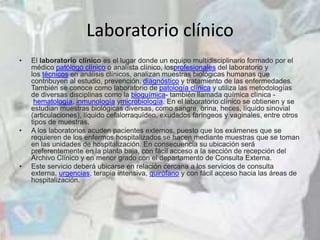Laboratorio clínico
• El laboratorio clínico es el lugar donde un equipo multidisciplinario formado por el
médico patólogo clínico o analísta clínico, losprofesionales del laboratorio y
los técnicos en análisis clínicos, analizan muestras biológicas humanas que
contribuyen al estudio, prevención, diagnóstico y tratamiento de las enfermedades.
También se conoce como laboratorio de patología clínica y utiliza las metodologías
de diversas disciplinas como la bioquímica- también llamada química clínica -
hematología, inmunología ymicrobiología. En el laboratorio clínico se obtienen y se
estudian muestras biológicas diversas, como sangre, orina, heces, líquido sinovial
(articulaciones), líquido cefalorraquídeo, exudados faríngeos y vaginales, entre otros
tipos de muestras.
• A los laboratorios acuden pacientes externos, puesto que los exámenes que se
requieren de los enfermos hospitalizados se hacen mediante muestras que se toman
en las unidades de hospitalización. En consecuencia su ubicación será
preferentemente en la planta baja, con fácil acceso a la sección de recepción del
Archivo Clínico y en menor grado con el departamento de Consulta Externa.
• Este servicio deberá ubicarse en relación cercana a los servicios de consulta
externa, urgencias, terapia intensiva, quirófano y con fácil acceso hacia las áreas de
hospitalización.