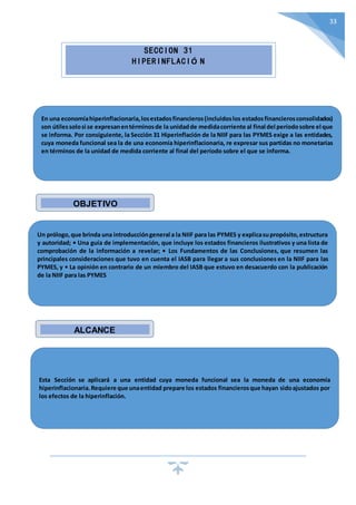 33
SECCION 31
HIPERINFLACIÓ N
En una economíahiperinflacionaria,losestadosfinancieros(incluidoslos estadosfinancierosconsolidados)
son útilessolosi se expresanentérminosde la unidadde medidacorriente al final del períodosobre el que
se informa. Por consiguiente, la Sección 31 Hiperinflación de la NIIF para las PYMES exige a las entidades,
cuya moneda funcional sea la de una economía hiperinflacionaria, re expresar sus partidas no monetarias
en términos de la unidad de medida corriente al final del período sobre el que se informa.
Un prólogo,que brinda una introduccióngeneral a la NIIF para las PYMES y explicasupropósito,estructura
y autoridad; • Una guía de implementación, que incluye los estados financieros ilustrativos y una lista de
comprobación de la información a revelar; • Los Fundamentos de las Conclusiones, que resumen las
principales consideraciones que tuvo en cuenta el IASB para llegar a sus conclusiones en la NIIF para las
PYMES, y • La opinión en contrario de un miembro del IASB que estuvo en desacuerdo con la publicación
de la NIIF para las PYMES
Esta Sección se aplicará a una entidad cuya moneda funcional sea la moneda de una economía
hiperinflacionaria.Requiere que unaentidad prepare los estados financierosque hayan sidoajustados por
los efectos de la hiperinflación.
OBJETIVO
ALCANCE
 