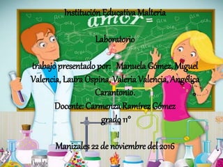 InstituciónEducativa Malteria
Laboratorio
trabajo presentado por: Manuela Gómez, Miguel
Valencia, Laura Ospina,Valeria Valencia, Angélica
Carantonio.
Docente: Carmenza Ramírez Gómez
grado 11°
Manizales 22 de noviembre del 2016
 