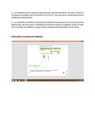 4.- La temperatura es la variable fundamental que controla el equilibrio. Así pues, a 450oC a
constante de equilibrio para la formación de HI és 57, sea cual sea la concentración de las
substancias reaccionantes.
5.- La constante de equilibrio corresponde al equilibrio expresado por una ecuación química
determinada, de forma que si cambiamos la forma de expresar el equilibrio cambia el valor
de la constante de equilibrio, aunque el valor resultante está relacionado con la misma.
EQUILIBRIO (CLORURO DE AMONIO)
 