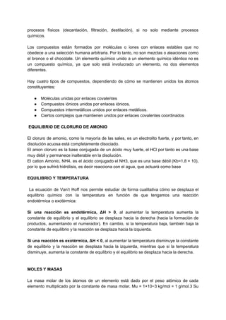 procesos físicos (decantación, filtración, destilación), si no solo mediante procesos
químicos.
Los compuestos están formados por moléculas o iones con enlaces estables que no
obedece a una selección humana arbitraria. Por lo tanto, no son mezclas o aleaciones como
el bronce o el chocolate. Un elemento químico unido a un elemento químico idéntico no es
un compuesto químico, ya que solo está involucrado un elemento, no dos elementos
diferentes.
Hay cuatro tipos de compuestos, dependiendo de cómo se mantienen unidos los átomos
constituyentes:
● Moléculas unidas por enlaces covalentes
● Compuestos iónicos unidos por enlaces iónicos.
● Compuestos intermetálicos unidos por enlaces metálicos.
● Ciertos complejos que mantienen unidos por enlaces covalentes coordinados
EQUILIBRIO DE CLORURO DE AMONIO
El cloruro de amonio, como la mayoría de las sales, es un electrolito fuerte, y por tanto, en
disolución acuosa está completamente disociado.
El anion cloruro es la base conjugada de un ácido muy fuerte, el HCl por tanto es una base
muy débil y permanece inalterable en la disolución.
El cation Amonio, NH4, es el ácido conjugado el NH3, que es una base débil (Kb=1,8 × 10),
por lo que sufrirá hidrólisis, es decir reacciona con el agua, que actuará como base
EQUILIBRIO Y TEMPERATURA
La ecuación de Van’t Hoff nos permite estudiar de forma cualitativa cómo se desplaza el
equilibrio químico con la temperatura en función de que tengamos una reacción
endotérmica o exotérmica:
Si una reacción es endotérmica, ΔH > 0​, al aumentar la temperatura aumenta la
constante de equilibrio y el equilibrio se desplaza hacia la derecha (hacia la formación de
productos, aumentando el numerador). En cambio, si la temperatura baja, también baja la
constante de equilibrio y la reacción se desplaza hacia la izquierda.
Si una reacción es exotérmica, ΔH < 0​, al aumentar la temperatura disminuye la constante
de equilibrio y la reacción se desplaza hacia la izquierda, mientras que si la temperatura
disminuye, aumenta la constante de equilibrio y el equilibrio se desplaza hacia la derecha.
MOLES Y MASAS
La masa molar de los átomos de un elemento está dado por el peso atómico de cada
elemento​ multiplicado por la constante de masa molar, Mu = 1×10−3 kg/mol = 1 g/mol.3​ Su
 