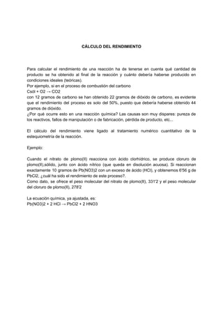CÁLCULO DEL RENDIMIENTO
Para calcular el rendimiento de una reacción ha de tenerse en cuenta qué cantidad de
producto se ha obtenido al final de la reacción y cuánto debería haberse producido en
condiciones ideales (teóricas).
Por ejemplo, si en el proceso de combustión del carbono
Csól + O2 → CO2
con 12 gramos de carbono se han obtenido 22 gramos de dióxido de carbono, es evidente
que el rendimiento del proceso es solo del 50%, puesto que debería haberse obtenido 44
gramos de dióxido.
¿Por qué ocurre esto en una reacción química? Las causas son muy dispares: pureza de
los reactivos, fallos de manipulación o de fabricación, pérdida de producto, etc...
El cálculo del rendimiento viene ligado al tratamiento numérico cuantitativo de la
estequiometría de la reacción.
Ejemplo:
Cuando el nitrato de plomo(II) reacciona con ácido clorhídrico, se produce cloruro de
plomo(II),sólido, junto con ácido nítrico (que queda en disolución acuosa). Si reaccionan
exactamente 10 gramos de Pb(NO3)2 con un exceso de ácido (HCl), y obtenemos 6'56 g de
PbCl2, ¿cuál ha sido el rendimiento de este proceso?.
Como dato, se ofrece el peso molecular del nitrato de plomo(II), 331'2 y el peso molecular
del cloruro de plomo(II), 278'2
La ecuación química, ya ajustada, es:
Pb(NO3)2 + 2 HCl → PbCl2 + 2 HNO3
 