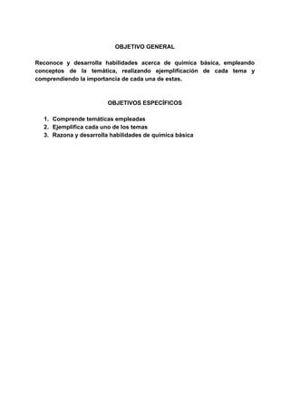 OBJETIVO GENERAL
Reconoce y desarrolla habilidades acerca de química básica, empleando
conceptos de la temática, realizando ejemplificación de cada tema y
comprendiendo la importancia de cada una de estas.
OBJETIVOS ESPECÍFICOS
1. Comprende temáticas empleadas
2. Ejemplifica cada uno de los temas
3. Razona y desarrolla habilidades de química básica
 