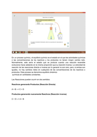 En un proceso químico, el equilibrio químico es el estado en el que las actividades químicas
o las concentraciones de los reactivos y los productos no tienen ningún cambio neto.
Normalmente, este sería el estado que se produce cuando una reacción reversible
evoluciona hacia adelante en la misma proporción que su reacción inversa. La velocidad de
reacción de las reacciones directa e inversa por lo general no son cero, pero, si ambas son
iguales, no hay cambios netos en cualquiera de las concentraciones de los reactivos o
productos. Este proceso se denomina equilibrio dinámico
químicas en cantidades constantes.
Las Reacciones pueden ocurrir en dos sentidos:
Reactivos generando Productos (Reacción Directa)
A + B --> C + D
Productos generando nuevamente Reactivos (Reacción inversa)
C + D --> A + B
 