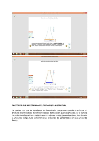 FACTORES QUE AFECTAN LA VELOCIDAD DE LA REACCIÓN
La rapidez con que se transforma un determinado cuerpo reaccionante o se forma un
producto determinado se denomina Velocidad de Reacción. Suele expresarse por el número
de moles transformados o producidos en un volumen unidad (generalmente un litro) durante
la unidad de tiempo. Esto es lo mismo que el Cambio de Concentración en cada unidad de
Tiempo.
 