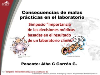 Consecuencias de malas
prácticas en el laboratorio
Ponente: Alba C Garzón G.
Simposio “Importancia
de las decisiones médicas
basadas en el resultado
de un laboratorio clínico”
 