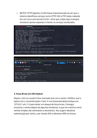  80/TCP: HTTP (Apache 2.4.65) Fiquei impressionado ao ver que o
sistema identificou serviços como HTTP, SSH e FTP, todos rodando
em um Linux com kernel 2.6.32+. Acho que a lição aqui é sempre
monitorar portas expostas e manter os serviços atualizados.
3. Força Bruta em SSH (Hydra)
Depois, criei um usuário fraco chamado test com a senha 123456 e usei o
Hydra com o comando hydra -l test -P /usr/share/wordlists/rockyou.txt
127.0.0.1 ssh -f -V para testar um ataque de força bruta. Consegui
encontrar a senha depois de algumas tentativas, o que me mostrou como
senhas simples são vulneráveis a dicionários. Vou sugerir desativar
autenticação por senha, usar chaves SSH e adicionar MFA no futuro.
 