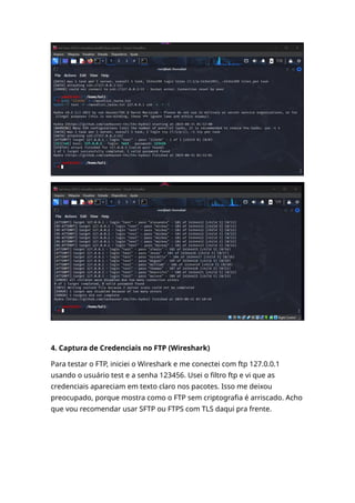 4. Captura de Credenciais no FTP (Wireshark)
Para testar o FTP, iniciei o Wireshark e me conectei com ftp 127.0.0.1
usando o usuário test e a senha 123456. Usei o filtro ftp e vi que as
credenciais apareciam em texto claro nos pacotes. Isso me deixou
preocupado, porque mostra como o FTP sem criptografia é arriscado. Acho
que vou recomendar usar SFTP ou FTPS com TLS daqui pra frente.
 