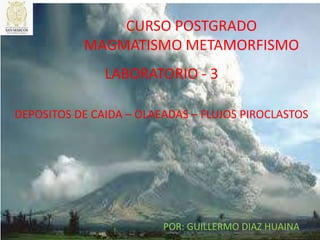 CURSO POSTGRADO
MAGMATISMO METAMORFISMO
LABORATORIO - 3
POR: GUILLERMO DIAZ HUAINA
DEPOSITOS DE CAIDA – OLAEADAS – FLUJOS PIROCLASTOS
 