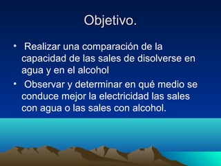 Objetivo.Objetivo.
• Realizar una comparación de la
capacidad de las sales de disolverse en
agua y en el alcohol
• Observar y determinar en qué medio se
conduce mejor la electricidad las sales
con agua o las sales con alcohol.
 