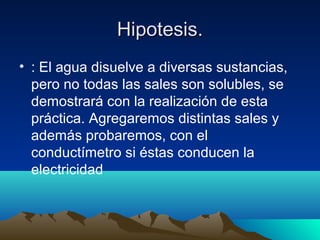 Hipotesis.Hipotesis.
• : El agua disuelve a diversas sustancias,
pero no todas las sales son solubles, se
demostrará con la realización de esta
práctica. Agregaremos distintas sales y
además probaremos, con el
conductímetro si éstas conducen la
electricidad
 
