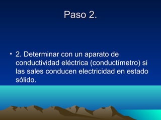 Paso 2.Paso 2.
• 2. Determinar con un aparato de
conductividad eléctrica (conductímetro) si
las sales conducen electricidad en estado
sólido.
 