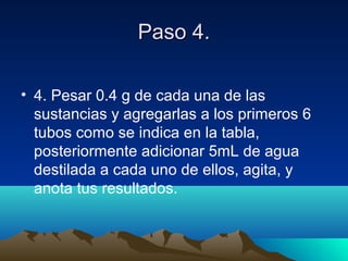 Paso 4.Paso 4.
• 4. Pesar 0.4 g de cada una de las
sustancias y agregarlas a los primeros 6
tubos como se indica en la tabla,
posteriormente adicionar 5mL de agua
destilada a cada uno de ellos, agita, y
anota tus resultados.
 