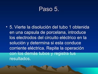 Paso 5.Paso 5.
• 5. Vierte la disolución del tubo 1 obtenida
en una capsula de porcelana, introduce
los electrodos del circuito eléctrico en la
solución y determina si esta conduce
corriente eléctrica. Repite la operación
con los demás tubos y registra tus
resultados.
 