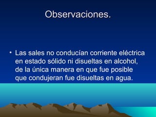 Observaciones.Observaciones.
• Las sales no conducían corriente eléctrica
en estado sólido ni disueltas en alcohol,
de la única manera en que fue posible
que condujeran fue disueltas en agua.
 