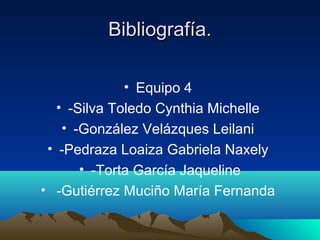 Bibliografía.Bibliografía.
• Equipo 4
• -Silva Toledo Cynthia Michelle
• -González Velázques Leilani
• -Pedraza Loaiza Gabriela Naxely
• -Torta García Jaqueline
• -Gutiérrez Muciño María Fernanda
 