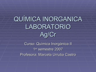 QUÍMICA INORGANICA LABORATORIO Ag/Cr Curso: Química Inorgánica II 1 er  semestre 2007 Profesora: Marcela Urrutia Castro 