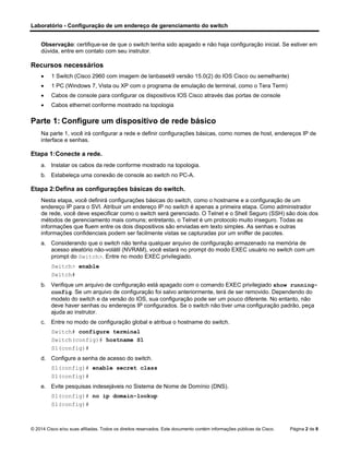 Laboratório - Configuração de um endereço de gerenciamento do switch
© 2014 Cisco e/ou suas afiliadas. Todos os direitos reservados. Este documento contém informações públicas da Cisco. Página 2 de 8
Observação: certifique-se de que o switch tenha sido apagado e não haja configuração inicial. Se estiver em
dúvida, entre em contato com seu instrutor.
Recursos necessários
• 1 Switch (Cisco 2960 com imagem de lanbasek9 versão 15.0(2) do IOS Cisco ou semelhante)
• 1 PC (Windows 7, Vista ou XP com o programa de emulação de terminal, como o Tera Term)
• Cabos de console para configurar os dispositivos IOS Cisco através das portas de console
• Cabos ethernet conforme mostrado na topologia
Parte 1: Configure um dispositivo de rede básico
Na parte 1, você irá configurar a rede e definir configurações básicas, como nomes de host, endereços IP de
interface e senhas.
Etapa 1:Conecte a rede.
a. Instalar os cabos da rede conforme mostrado na topologia.
b. Estabeleça uma conexão de console ao switch no PC-A.
Etapa 2:Defina as configurações básicas do switch.
Nesta etapa, você definirá configurações básicas do switch, como o hostname e a configuração de um
endereço IP para o SVI. Atribuir um endereço IP no switch é apenas a primeira etapa. Como administrador
de rede, você deve especificar como o switch será gerenciado. O Telnet e o Shell Seguro (SSH) são dois dos
métodos de gerenciamento mais comuns; entretanto, o Telnet é um protocolo muito inseguro. Todas as
informações que fluem entre os dois dispositivos são enviadas em texto simples. As senhas e outras
informações confidenciais podem ser facilmente vistas se capturadas por um sniffer de pacotes.
a. Considerando que o switch não tenha qualquer arquivo de configuração armazenado na memória de
acesso aleatório não-volátil (NVRAM), você estará no prompt do modo EXEC usuário no switch com um
prompt do Switch>. Entre no modo EXEC privilegiado.
Switch> enable
Switch#
b. Verifique um arquivo de configuração está apagado com o comando EXEC privilegiado show running-
config. Se um arquivo de configuração foi salvo anteriormente, terá de ser removido. Dependendo do
modelo do switch e da versão do IOS, sua configuração pode ser um pouco diferente. No entanto, não
deve haver senhas ou endereços IP configurados. Se o switch não tiver uma configuração padrão, peça
ajuda ao instrutor.
c. Entre no modo de configuração global e atribua o hostname do switch.
Switch# configure terminal
Switch(config)# hostname S1
S1(config)#
d. Configure a senha de acesso do switch.
S1(config)# enable secret class
S1(config)#
e. Evite pesquisas indesejáveis no Sistema de Nome de Domínio (DNS).
S1(config)# no ip domain-lookup
S1(config)#
 