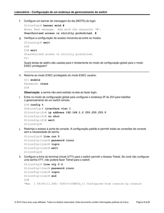 Laboratório - Configuração de um endereço de gerenciamento do switch
© 2014 Cisco e/ou suas afiliadas. Todos os direitos reservados. Este documento contém informações públicas da Cisco. Página 3 de 8
f. Configure um banner de mensagem do dia (MOTD) do login.
S1(config)# banner motd #
Enter Text message. End with the character ‘#’.
Unauthorized access is strictly prohibited. #
g. Verifique a configuração de acesso movendo-se entre os modos.
S1(config)# exit
S1#
S1# exit
Unauthorized access is strictly prohibited.
S1>
Quais teclas de atalho são usadas para ir diretamente do modo de configuração global para o modo
EXEC privilegiado?
____________________________________________________________________________________
h. Retorne ao modo EXEC privilegiado do modo EXEC usuário.
S1> enable
Password: class
S1#
Observação: a senha não será exibida na tela ao fazer login.
i. Entre no modo de configuração global para configurar o endereço IP do SVI para habilitar
o gerenciamento de um switch remoto.
S1# config t
S1#(config)# interface vlan 1
S1(config-if)# ip address 192.168.1.2 255.255.255.0
S1(config-if)# no shut
S1(config-if)# exit
S1(config)#
j. Restrinja o acesso à porta de console. A configuração padrão é permitir todas as conexões de console
sem a necessidade de senha.
S1(config)# line con 0
S1(config-line)# password cisco
S1(config-line)# login
S1(config-line)# exit
S1(config)#
k. Configure a linha do terminal virtual (VTY) para o switch permitir o Acesso Telnet. Se você não configurar
uma senha VTY, não poderá fazer Telnet para o switch.
S1(config)# line vty 0 4
S1(config-line)# password cisco
S1(config-line)# login
S1(config-line)# end
S1#
*Mar 1 00:06:11.590: %SYS-5-CONFIG_I: Configured from console by console
 