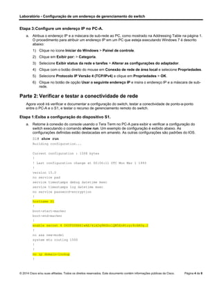 Laboratório - Configuração de um endereço de gerenciamento do switch
© 2014 Cisco e/ou suas afiliadas. Todos os direitos reservados. Este documento contém informações públicas da Cisco. Página 4 de 8
Etapa 3:Configure um endereço IP no PC-A.
a. Atribua o endereço IP e a máscara de sub-rede ao PC, como mostrado na Addressing Table na página 1.
O procedimento para atribuir um endereço IP em um PC que esteja executando Windows 7 é descrito
abaixo:
1) Clique no ícone Iniciar do Windows > Painel de controle.
2) Clique em Exibir por: > Categoria.
3) Selecione Exibir status da rede e tarefas > Alterar as configurações do adaptador.
4) Clique com o botão direito do mouse em Conexão de rede de área local e selecione Propriedades.
5) Selecione Protocolo IP Versão 4 (TCP/IPv4) e clique em Propriedades > OK.
6) Clique no botão de opção Usar o seguinte endereço IP e insira o endereço IP e a máscara de sub-
rede.
Parte 2: Verificar e testar a conectividade de rede
Agora você irá verificar e documentar a configuração do switch, testar a conectividade de ponto-a-ponto
entre o PC-A e o S1, e testar o recurso de gerenciamento remoto do switch.
Etapa 1:Exiba a configuração do dispositivo S1.
a. Retorne à conexão do console usando o Tera Term no PC-A para exibir e verificar a configuração do
switch executando o comando show run. Um exemplo de configuração é exibido abaixo. As
configurações definidas estão destacadas em amarelo. As outras configurações são padrões do IOS.
S1# show run
Building configuration...
Current configuration : 1508 bytes
!
! Last configuration change at 00:06:11 UTC Mon Mar 1 1993
!
version 15.0
no service pad
service timestamps debug datetime msec
service timestamps log datetime msec
no service password-encryption
!
hostname S1
!
boot-start-marker
boot-end-marker
!
enable secret 4 06YFDUHH61wAE/kLkDq9BGho1QM5EnRtoyr8cHAUg.2
!
no aaa new-model
system mtu routing 1500
!
!
no ip domain-lookup
!
 
