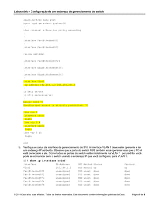 Laboratório - Configuração de um endereço de gerenciamento do switch
© 2014 Cisco e/ou suas afiliadas. Todos os direitos reservados. Este documento contém informações públicas da Cisco. Página 5 de 8
spanning-tree mode pvst
spanning-tree extend system-id
!
vlan internal allocation policy ascending
!
!
interface FastEthernet0/1
!
interface FastEthernet0/2
<saída omitida>
interface FastEthernet0/24
!
interface GigabitEthernet0/1
!
interface GigabitEthernet0/2
!
interface Vlan1
ip address 192.168.1.2 255.255.255.0
!
ip http server
ip http secure-server
!
banner motd ^C
Unauthorized access is strictly prohibited. ^C
!
line con 0
password cisco
login
line vty 0 4
password cisco
login
line vty 5 15
login
!
end
b. Verifique o status da interface de gerenciamento do SVI. A interface VLAN 1 deve estar operante e ter
um endereço IP atribuído. Observe que a porta do switch F0/6 também está operante visto que o PC-A
está conectado a ela. Como todas as portas do switch estão inicialmente na VLAN 1, por padrão, você
pode se comunicar com o switch usando o endereço IP que você configurou para VLAN 1.
S1# show ip interface brief
Interface IP-Address OK? Method Status Protocol
Vlan1 192.168.1.2 YES manual up up
FastEthernet0/1 unassigned YES unset down down
FastEthernet0/2 unassigned YES unset down down
FastEthernet0/3 unassigned YES unset down down
FastEthernet0/4 unassigned YES unset down down
FastEthernet0/5 unassigned YES unset down down
 