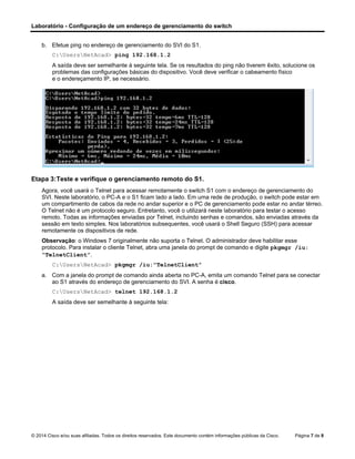 Laboratório - Configuração de um endereço de gerenciamento do switch
© 2014 Cisco e/ou suas afiliadas. Todos os direitos reservados. Este documento contém informações públicas da Cisco. Página 7 de 8
b. Efetue ping no endereço de gerenciamento do SVI do S1.
C:UsersNetAcad> ping 192.168.1.2
A saída deve ser semelhante à seguinte tela. Se os resultados do ping não tiverem êxito, solucione os
problemas das configurações básicas do dispositivo. Você deve verificar o cabeamento físico
e o endereçamento IP, se necessário.
Etapa 3:Teste e verifique o gerenciamento remoto do S1.
Agora, você usará o Telnet para acessar remotamente o switch S1 com o endereço de gerenciamento do
SVI. Neste laboratório, o PC-A e o S1 ficam lado a lado. Em uma rede de produção, o switch pode estar em
um compartimento de cabos da rede no andar superior e o PC de gerenciamento pode estar no andar térreo.
O Telnet não é um protocolo seguro. Entretanto, você o utilizará neste laboratório para testar o acesso
remoto. Todas as informações enviadas por Telnet, incluindo senhas e comandos, são enviadas através da
sessão em texto simples. Nos laboratórios subsequentes, você usará o Shell Seguro (SSH) para acessar
remotamente os dispositivos de rede.
Observação: o Windows 7 originalmente não suporta o Telnet. O administrador deve habilitar esse
protocolo. Para instalar o cliente Telnet, abra uma janela do prompt de comando e digite pkgmgr /iu:
“TelnetClient”.
C:UsersNetAcad> pkgmgr /iu:”TelnetClient”
a. Com a janela do prompt de comando ainda aberta no PC-A, emita um comando Telnet para se conectar
ao S1 através do endereço de gerenciamento do SVI. A senha é cisco.
C:UsersNetAcad> telnet 192.168.1.2
A saída deve ser semelhante à seguinte tela:
 
