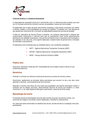 A Escrita Criativa e o Ambiente Empresarial

A capacidade de expressão escrita já é reconhecida como um diferencial pela empresa que atua
em um mercado sensível às menores nuances na qualidade e clareza da comunicação.

O colaborador que é capaz de gerar documentos, propostas e argumentos comerciais com nitidez
e eficácia, aliadas a uma originalidade que escapa ao repetitivo, é avaliado com mais atenção do
que aquele que meramente tem a fornecer as capacidades próprias de sua área de atuação.

A idéia do Laboratório de Escrita Criativa é propiciar, em ambiente descontraído e distante dos
compromissos costumeiros o estímulo para que os participantes criem textos aparentemente
desconexos da realidade empresarial, mas que lhe fornecerão nova e importante instrumentação a
ser utilizada no seu dia a dia, como agente elaborador e disseminador do pensamento e intenções
da Instituição a que pertence.

O Laboratório já foi ministrado para as entidades abaixo, com excelentes avaliações:

                          ANTT – Agência Nacional de Transportes Terrestres (2007)

                          ANTAQ – Agência Nacional de Transportes Aquaviários (2007)

                          SESC – Serviço Social do Comércio (2008)




Público alvo

Executivos, Gerentes e todos que tem necessidade de comunicação criativa e eficaz em seu
ambiente profissional.

Benefícios

Entender e conhecer as melhores maneiras de estruturar os textos de maneira criativa.

Reconhecer rapidamente as principais falhas gramaticais que ocorrem no dia a dia, bem como
aprender a escrever, comunicando-se de forma concisa.

Aprender a maneira mais eficaz de criar textos que possibilitem aos leitores assimilarem melhor o
conteúdo que se deseja comunicar, desenvolvendo técnicas de escrita que facilitem a o leitor
memorizar e a ter visão rápida da idéia geral, assimilando o assunto de forma ampla.


Metodologia de ensino

É realizado através de participação ativa de cada membro do grupo nas leituras críticas, nos
exercícios de criação e nos textos a serem elaborados, individual ou coletivamente.

Em cada aula serão examinados os trabalhos dos alunos, através de leitura e avaliação crítica dos
participantes.




www.grupotreinar.com.br      central de atendimento -> 55(11) 3807-0188 ou atendimento@grupotreinar.com.br
 