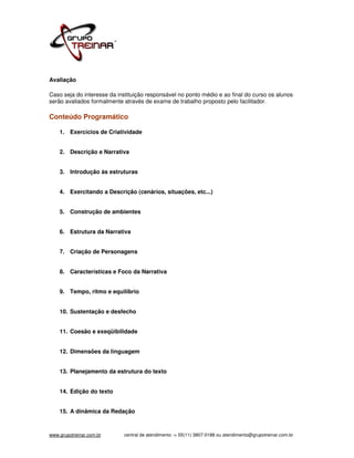 Avaliação

Caso seja do interesse da instituição responsável no ponto médio e ao final do curso os alunos
serão avaliados formalmente através de exame de trabalho proposto pelo facilitador.

Conteúdo Programático

    1. Exercícios de Criatividade


    2. Descrição e Narrativa


    3. Introdução às estruturas


    4. Exercitando a Descrição (cenários, situações, etc...)


    5. Construção de ambientes


    6. Estrutura da Narrativa


    7. Criação de Personagens


    8. Características e Foco da Narrativa


    9. Tempo, ritmo e equilíbrio


    10. Sustentação e desfecho


    11. Coesão e exeqüibilidade


    12. Dimensões da linguagem


    13. Planejamento da estrutura do texto


    14. Edição do texto


    15. A dinâmica da Redação



www.grupotreinar.com.br     central de atendimento -> 55(11) 3807-0188 ou atendimento@grupotreinar.com.br
 