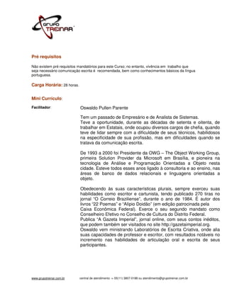 Pré requisitos

Não existem pré requisitos mandatórios para este Curso; no entanto, vivência em trabalho que
seja necessário comunicação escrita é recomendada, bem como conhecimentos básicos da língua
portuguesa.

Carga Horária: 28 horas.


Mini Currículo:
Facilitador:               Oswaldo Pullen Parente

                           Tem um passado de Empresário e de Analista de Sistemas.
                           Teve a oportunidade, durante as décadas de setenta e oitenta, de
                           trabalhar em Estatais, onde ocupou diversos cargos de chefia, quando
                           teve de lidar sempre com a dificuldade de seus técnicos, habilidosos
                           na especificidade de sua profissão, mas em dificuldades quando se
                           tratava da comunicação escrita.

                           De 1993 a 2000 foi Presidente da OWG – The Object Working Group,
                           primeira Solution Provider da Microsoft em Brasília, e pioneira na
                           tecnologia de Análise e Programação Orientadas a Objeto nesta
                           cidade. Esteve todos esses anos ligado à consultoria e ao ensino, nas
                           áreas de banco de dados relacionais e linguagens orientadas a
                           objeto.

                           Obedecendo às suas características plurais, sempre exerceu suas
                           habilidades como escritor e cartunista, tendo publicado 270 tiras no
                           jornal “O Correio Braziliense”, durante o ano de 1984. É autor dos
                           livros “22 Poemas” e “Alípio Doidão” (em edição patrocinada pela
                           Caixa Econômica Federal). Exerce o seu segundo mandato como
                           Conselheiro Efetivo no Conselho de Cultura do Distrito Federal.
                           Publica “A Gazeta Imperial”, jornal online, com seus contos inéditos,
                           que podem também ser visitados no site http://gazetaimperial.org.
                           Oswaldo vem ministrando Laboratórios de Escrita Criativa, onde alia
                           suas capacidades de professor e escritor, com resultados notáveis no
                           incremento nas habilidades de articulação oral e escrita de seus
                           participantes.




www.grupotreinar.com.br    central de atendimento -> 55(11) 3807-0188 ou atendimento@grupotreinar.com.br
 