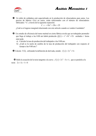 Análisis Matemático I
 Un taller de soldadura está especializado en la producción de silenciadores para autos. Los
precios de fabrica: C(x) en euros, están relacionados con el número de silenciadores
fabricados: “x”, a través de la siguiente expresión:
2
10 20 25C x x x
¿Cuál es el ingreso marginal relacionado con este artículo cuando se venden 4 unidades?
 Un estudio de eficiencia del turno matinal en cierta fábrica revela que un trabajador promedio
que llega al trabajo a las 8:00 am habrá producido   3 2
8 15Q t t t t    unidades t horas
más tarde.
a) Calcular la tasa de producción del trabajador a las 9:00 am.
b) ¿Cuál es la razón de cambio de la tasa de producción del trabajador con respecto al
tiempo a las 9:00 am.?
 Calcula f '(2), utilizando la definición de derivada, siendo:   2
2 5f x x x 
 Halla la ecuación de la recta tangente a la curva   2
2 3 1f x x x   , que es paralela a la
recta 2 3 1 0x y  
 