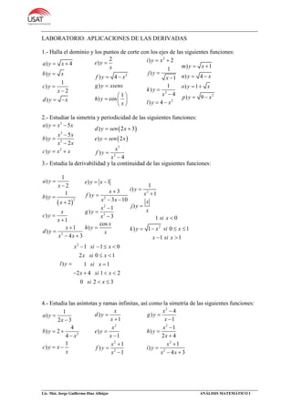 Lic. Mat. Jorge Guillermo Díaz Albújar ANÁLISIS MATEMÁTICO I
LABORATORIO: APLICACIONES DE LAS DERIVADAS
1.- Halla el dominio y los puntos de corte con los ejes de las siguientes funciones:
) 4
)
1
)
2
)
a y x
b y x
c y
x
d y x
 



 
2
2
)
) 4
)
1
) cos
e y
x
f y x
g y xsenx
h y
x

 

 
  
 
2
2
2
) 2
1
)
1
1
)
4
) 4
i y x
j y
x
k y
x
l y x
 




 
2
) 1
) 4
) 1
) 9
m y x
n y x
o y x
p y x
 
 
 
 
2.- Estudiar la simetría y periodicidad de las siguientes funciones:
3
3
3
2
) 5
5
)
2
)
a y x x
x x
b y
x x
c y x x
 



 
 
 
3
2
) 2 3
) 2
)
4
d y sen x
e y sen x
x
f y
x
 



3.- Estudia la derivabilidad y la continuidad de las siguientes funciones:
 
2
2
1
)
2
1
)
2
)
1
1
)
4 3
a y
x
b y
x
x
c y
x
x
d y
x x








 
2
2
3
) 1
3
)
3 10
1
)
3
cos
)
e y x
x
f y
x x
x
g y
x
x
h y
x
 


 




2
2
1
)
1
)
1 0
) 1 0 1
1 1
i y
x
x
j y
x
si x
k y x si x
x si x




   
 
2
1 1 0
2 0 1
) 1 1
2 4 1 2
0 2 3
x si x
x si x
l y si x
x si x
si x
   
 
 
   
 
4.- Estudia las asíntotas y ramas infinitas, así como la simetría de las siguientes funciones:
2
1
)
2 3
4
) 2
4
1
)
a y
x
b y
x
c y x
x


 

 
2
2
2
)
1
)
1
1
)
1
x
d y
x
x
e y
x
x
f y
x







2
2
2
2
4
)
1
1
)
2 4
1
)
4 3
x
g y
x
x
h y
x
x
i y
x x








 
 