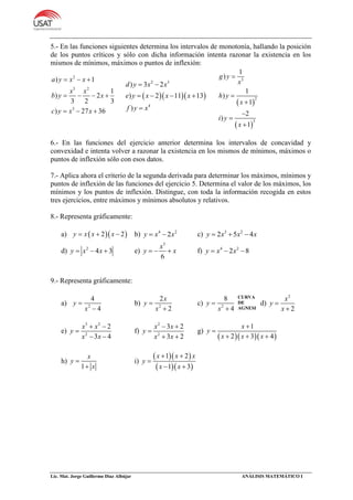 Lic. Mat. Jorge Guillermo Díaz Albújar ANÁLISIS MATEMÁTICO I
5.- En las funciones siguientes determina los intervalos de monotonía, hallando la posición
de los puntos críticos y sólo con dicha información intenta razonar la existencia en los
mismos de mínimos, máximos o puntos de inflexión:
2
3 2
3
) 1
1
) 2
3 2 3
) 27 36
a y x x
x x
b y x
c y x x
  
   
  
   
2 3
4
) 3 2
) 2 11 13
)
d y x x
e y x x x
f y x
 
   

 
 
3
2
3
1
)
1
)
1
2
)
1
g y
x
h y
x
i y
x






6.- En las funciones del ejercicio anterior determina los intervalos de concavidad y
convexidad e intenta volver a razonar la existencia en los mismos de mínimos, máximos o
puntos de inflexión sólo con esos datos.
7.- Aplica ahora el criterio de la segunda derivada para determinar los máximos, mínimos y
puntos de inflexión de las funciones del ejercicio 5. Determina el valor de los máximos, los
mínimos y los puntos de inflexión. Distingue, con toda la información recogida en estos
tres ejercicios, entre máximos y mínimos absolutos y relativos.
8.- Representa gráficamente:
a)   2 2y x x x   b) 4 2
2y x x  c) 3 2
2 5 4y x x x  
d) 2
4 3y x x   e)
3
6
x
y x   f) 4 2
2 8y x x  
9.- Representa gráficamente:
a) 2
4
4
y
x


b) 2
2
2
x
y
x


c) 2
8
4
y
x


d)
2
2
x
y
x


e)
3 2
2
2
3 4
x x
y
x x
 

 
f)
2
2
3 2
3 2
x x
y
x x
 

 
g)
   
1
2 3 4
x
y
x x x


  
h)
1
x
y
x


i)
  
  
1 2
1 3
x x x
y
x x
 

 
CURVA
DE
AGNESI
 