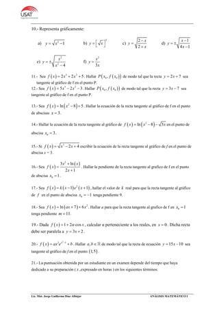 Lic. Mat. Jorge Guillermo Díaz Albújar ANÁLISIS MATEMÁTICO I
10.- Representa gráficamente:
a) 2
1y x  b)
2
y x    c)
2
2
x
y
x



d)
1
4 1
x
y
x

 

e)
2
2
4
x
y
x
 

f)
2
3
x
y
x

11.- Sea   3 2
2 2 5f x x x   . Hallar   0 0,P x f x de modo tal que la recta 2 7y x  sea
tangente al gràfico de f en el punto P.
12.- Sea   3 2
5 2 3f x x x   . Hallar   0 0,P x f x de modo tal que la recta 3 7y x  sea
tangente al gràfico de f en el punto P.
13.- Sea    2
ln 8 5f x x   . Hallar la ecuación de la recta tangente al gráfico de f en el punto
de abscisas 3x  .
14.- Hallar la ecuación de la recta tangente al gráfico de    2
ln 8 3f x x x   en el punto de
abscisa 0 3x  .
15.- Si   3
2 4f x x x   escribir la ecuación de la recta tangente al gráfico de f en el punto de
abscisa x = 3.
16.- Sea  
 2
3 ln
2 1
x x
f x
x



. Hallar la pendiente de la recta tangente al grafico de f en el punto
de abscisa 0 1x  .
17.- Sea      2
1 1f x k x e x   , hallar el valor de k real para que la recta tangente al gráfico
de f en el punto de abscisa 0 1x   tenga pendiente 9.
18.- Sea     2
ln 7 6f x ax x   . Hallar a para que la recta tangente al grafico de f en 0 1x 
tenga pendiente 11m  .
19.- Dada   1 2 cosf x x  , calcular α perteneciente a los reales, en 0x  . Dicha recta
debe ser paralela a 3 2y x  .
20.-  
2
3 1x
f x ax e b
  . Hallar ,a b de modo tal que la recta de ecuación 15 10y x  sea
tangente al gráfico de f en el punto  1;5 .
21.- La puntuación obtenida por un estudiante en un examen depende del tiempo que haya
dedicado a su preparación ( x ,expresado en horas ) en los siguientes términos:
 