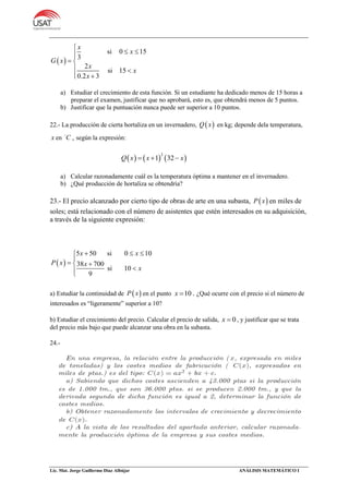 Lic. Mat. Jorge Guillermo Díaz Albújar ANÁLISIS MATEMÁTICO I
 
si 0 15
3
2
si 15
0.2 3
x
x
G x
x
x
x

 
 
 
 
a) Estudiar el crecimiento de esta función. Si un estudiante ha dedicado menos de 15 horas a
preparar el examen, justificar que no aprobará, esto es, que obtendrá menos de 5 puntos.
b) Justificar que la puntuación nunca puede ser superior a 10 puntos.
22.- La producción de cierta hortaliza en un invernadero,  Q x en kg; depende dela temperatura,
x en C , según la expresión:
     
2
1 32Q x x x  
a) Calcular razonadamente cuál es la temperatura óptima a mantener en el invernadero.
b) ¿Qué producción de hortaliza se obtendría?
23.- El precio alcanzado por cierto tipo de obras de arte en una subasta,  P x en miles de
soles; está relacionado con el número de asistentes que estén interesados en su adquisición,
a través de la siguiente expresión:
 
5 50 si 0 10
38 700
si 10
9
x x
P x x
x
  

 

a) Estudiar la continuidad de  P x en el punto 10x  . ¿Qué ocurre con el precio si el número de
interesados es “ligeramente” superior a 10?
b) Estudiar el crecimiento del precio. Calcular el precio de salida, 0x  , y justificar que se trata
del precio más bajo que puede alcanzar una obra en la subasta.
24.-
 