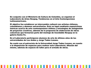 En conjunto con el Ministerio de Cultura de Colombia, se organizó el Laboratorio de Artes Neopop, Tendencias en el Arte Contemporáneo  Latinoamericano. El objetivo fue establecer un intercambio cultural con artistas chilenos, colombianos y alumnos universitarios. Esto se logró mediante exposiciones teóricas acerca de arte contemporáneo chileno y estrategias de autogestión de proyectos creativos, además de la propuesta de elaboración de obras colectivas que formarían parte del montaje de Inoxidable Neopop en la galería Santa Fe. En el Laboratorio participaron alumnos de arte de últimos años de las universidades de Los Andes y Jorge Tadeo Lozano. Se contó con el patrocinio de la Universidad Jorge Tadeo Lozano, en cuanto a la disposición de espacios para realizar este Laboratorio, difusión del mismo, además de espacio de taller para el armado de obras. 