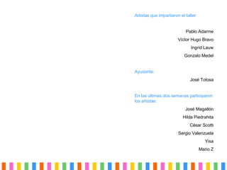 Artistas que impartieron el taller: Pablo Adarme Víctor Hugo Bravo Ingrid Lauw Gonzalo Medel Ayudante: Jos é Tolosa En las  últimas dos semanas  participaron los artistas: Jos é Magallón Hilda Piedrahita César Scotti Sergio Valenzuela Yisa Mario Z 