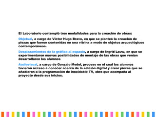El Laboratorio contempló tres modalidades para la creación de obras: Objetual , a cargo de Víctor Hugo Bravo, en que se planteó la creación de piezas que fueron contenidas en una vitrina a modo de objetos arqueológicos contemporáneos. Desplazamientos de la gráfica al espacio , a cargo de Ingrid Lauw, en que se experimentaron nuevas posibilidades de montaje de las obras que venían desarrollaron los alumnos Audiovisual , a cargo de Gonzalo Medel, proceso en el cual los alumnos tuvieron acceso a conocer acerca de la edición digital y crear piezas que se añadieron a la programación de inoxidable TV, obra que acompaña al proyecto desde sus inicios. 